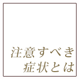 注意すべき症状とは